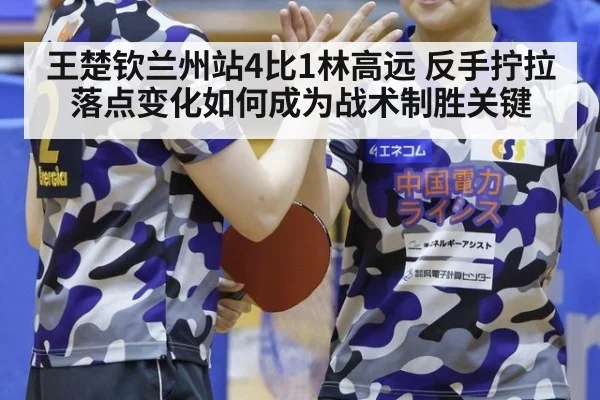 王楚钦兰州站4比1林高远 反手拧拉落点变化如何成为战术制胜关键